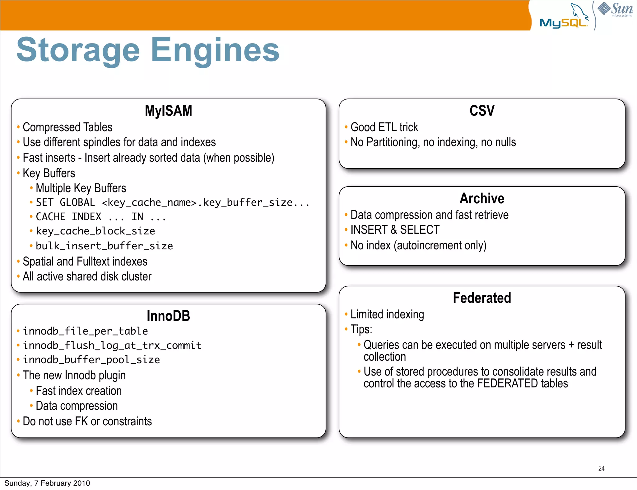 Storage Engines
                                 MyISAM                                                       CSV
   • Compressed Tables                                           • Good ETL trick
   • Use different spindles for data and indexes                 • No Partitioning, no indexing, no nulls
   • Fast inserts - Insert already sorted data (when possible)
   • Key Buffers
      • Multiple Key Buffers
       • SET GLOBAL <key_cache_name>.key_buffer_size...                                    Archive
       • CACHE INDEX ... IN ...                                  • Data compression and fast retrieve
       • key_cache_block_size                                    • INSERT & SELECT
       • bulk_insert_buffer_size                                 • No index (autoincrement only)
   • Spatial and Fulltext indexes
   • All active shared disk cluster
                                                                                          Federated
                                 InnoDB                          • Limited indexing
   • innodb_file_per_table                                       • Tips:
   • innodb_flush_log_at_trx_commit                                  • Queries can be executed on multiple servers + result
   • innodb_buffer_pool_size                                           collection
   • The new Innodb plugin                                           • Use of stored procedures to consolidate results and
                                                                       control the access to the FEDERATED tables
      • Fast index creation
      • Data compression
   • Do not use FK or constraints


                                                                                                                          24

Sunday, 7 February 2010
 