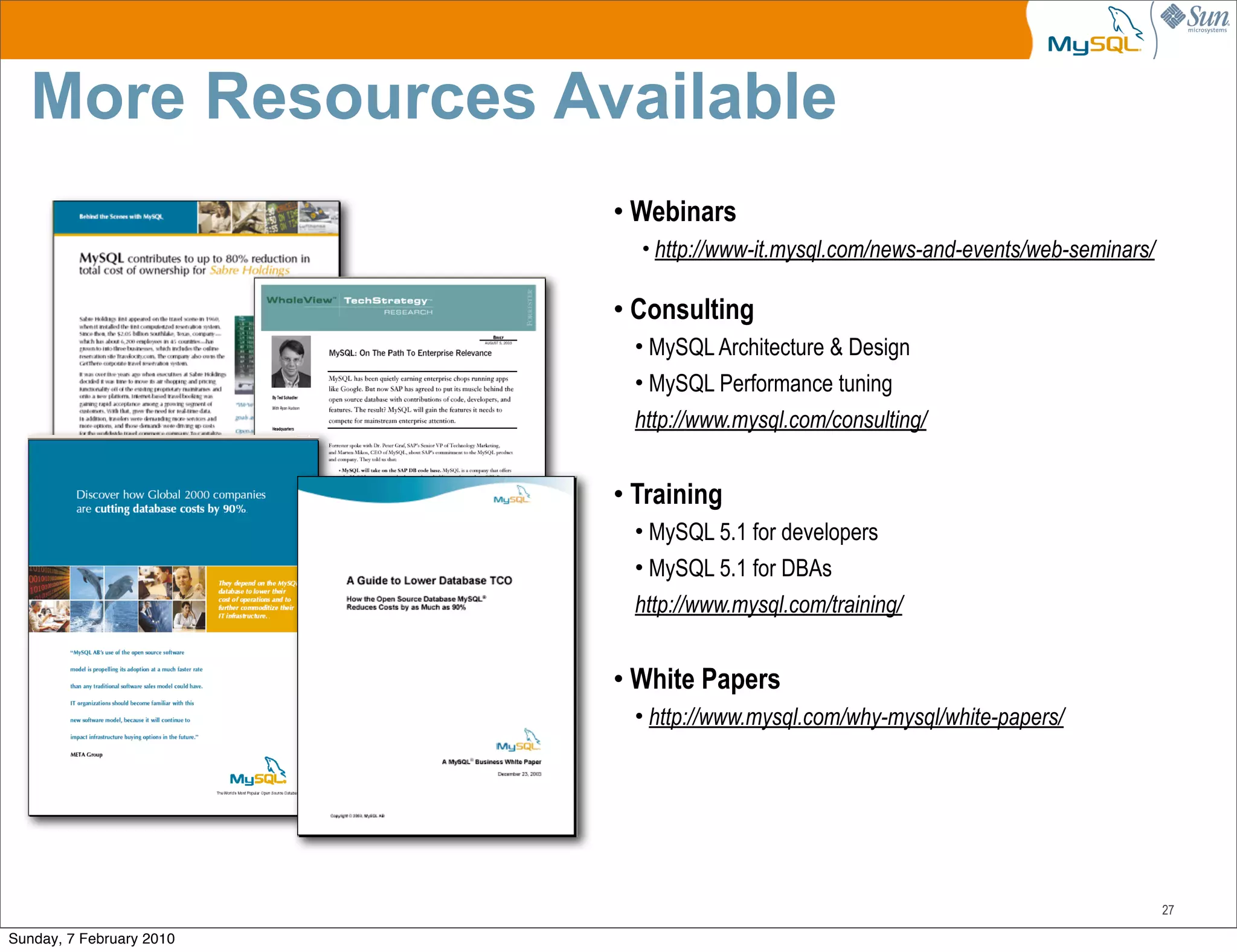 More Resources Available
                          • Webinars
                            • http://www-it.mysql.com/news-and-events/web-seminars/

                          • Consulting
                           • MySQL Architecture & Design
                           • MySQL Performance tuning
                           http://www.mysql.com/consulting/


                          • Training
                           • MySQL 5.1 for developers
                           • MySQL 5.1 for DBAs
                           http://www.mysql.com/training/


                          • White Papers
                           • http://www.mysql.com/why-mysql/white-papers/




                                                                                      27

Sunday, 7 February 2010
 
