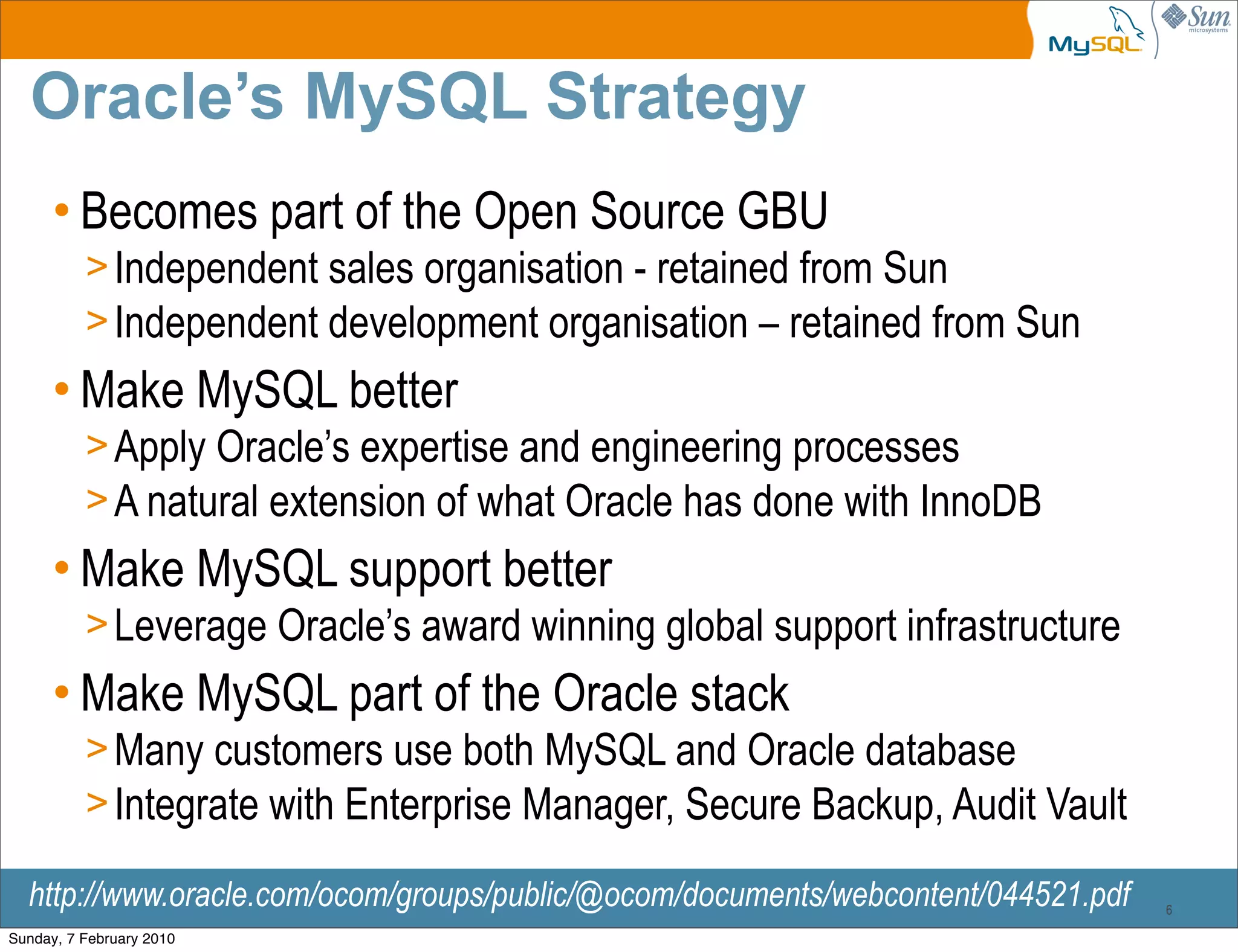 Oracle’s MySQL Strategy
      • Becomes part of the Open Source GBU
          > Independent sales organisation - retained from Sun
          > Independent development organisation – retained from Sun
      • Make MySQL better
          > Apply Oracle’s expertise and engineering processes
          > A natural extension of what Oracle has done with InnoDB
      • Make MySQL support better
          > Leverage Oracle’s award winning global support infrastructure
      • Make MySQL part of the Oracle stack
          > Many customers use both MySQL and Oracle database
          > Integrate with Enterprise Manager, Secure Backup, Audit Vault

  http://www.oracle.com/ocom/groups/public/@ocom/documents/webcontent/044521.pdf   6

Sunday, 7 February 2010
 