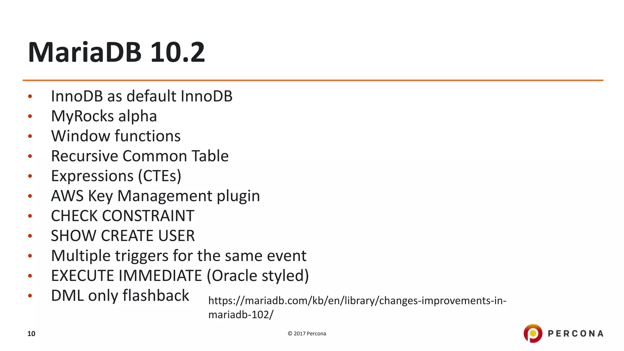 © 2017 Percona10
MariaDB 10.2
• InnoDB as default InnoDB
• MyRocks alpha
• Window functions
• Recursive Common Table
• Expressions (CTEs)
• AWS Key Management plugin
• CHECK CONSTRAINT
• SHOW CREATE USER
• Multiple triggers for the same event
• EXECUTE IMMEDIATE (Oracle styled)
• DML only flashback https://mariadb.com/kb/en/library/changes-improvements-in-
mariadb-102/
 