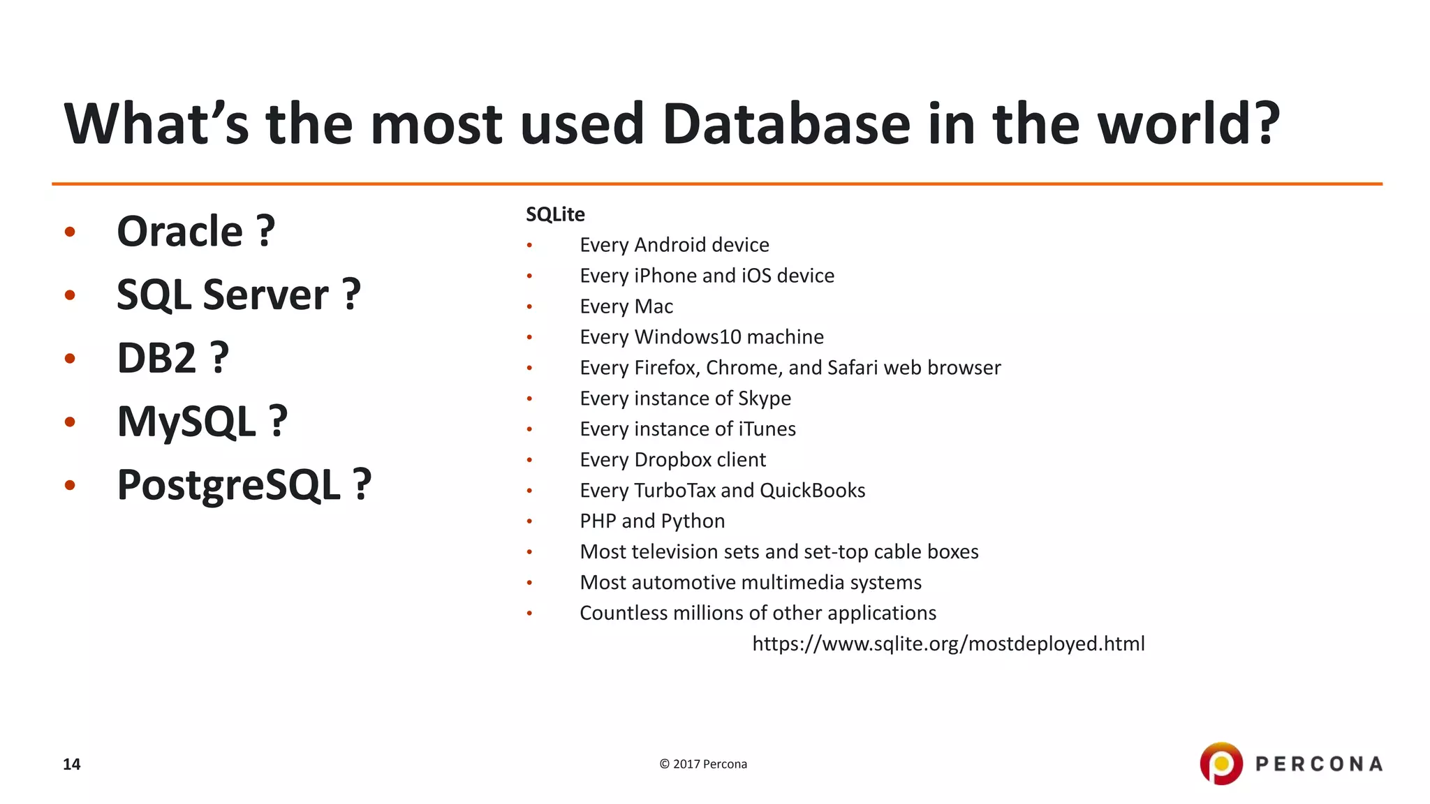 © 2017 Percona14
What’s the most used Database in the world?
• Oracle ?
• SQL Server ?
• DB2 ?
• MySQL ?
• PostgreSQL ?
SQLite
• Every Android device
• Every iPhone and iOS device
• Every Mac
• Every Windows10 machine
• Every Firefox, Chrome, and Safari web browser
• Every instance of Skype
• Every instance of iTunes
• Every Dropbox client
• Every TurboTax and QuickBooks
• PHP and Python
• Most television sets and set-top cable boxes
• Most automotive multimedia systems
• Countless millions of other applications
https://www.sqlite.org/mostdeployed.html
 