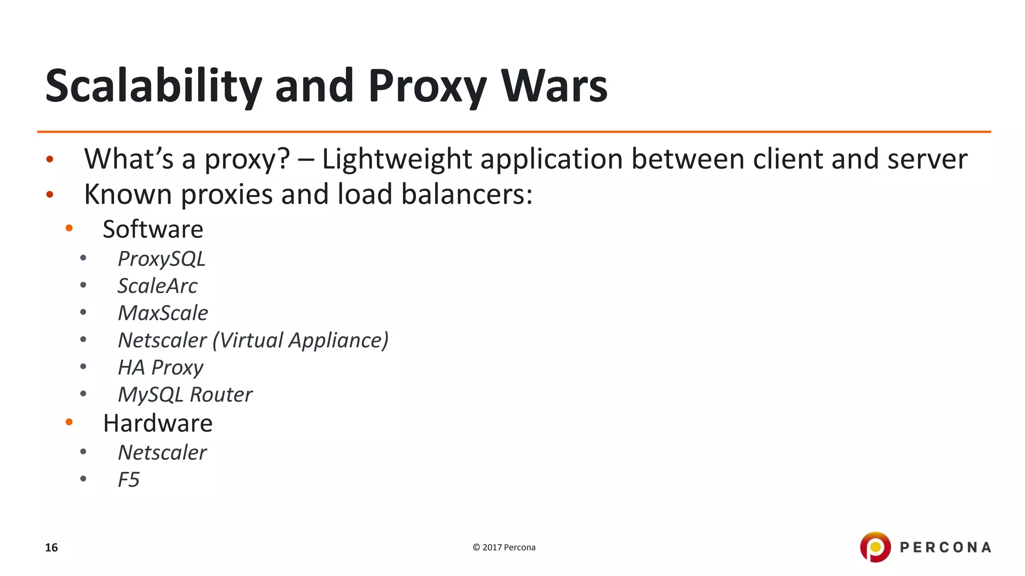 © 2017 Percona16
Scalability and Proxy Wars
• What’s a proxy? – Lightweight application between client and server
• Known proxies and load balancers:
• Software
• ProxySQL
• ScaleArc
• MaxScale
• Netscaler (Virtual Appliance)
• HA Proxy
• MySQL Router
• Hardware
• Netscaler
• F5
 