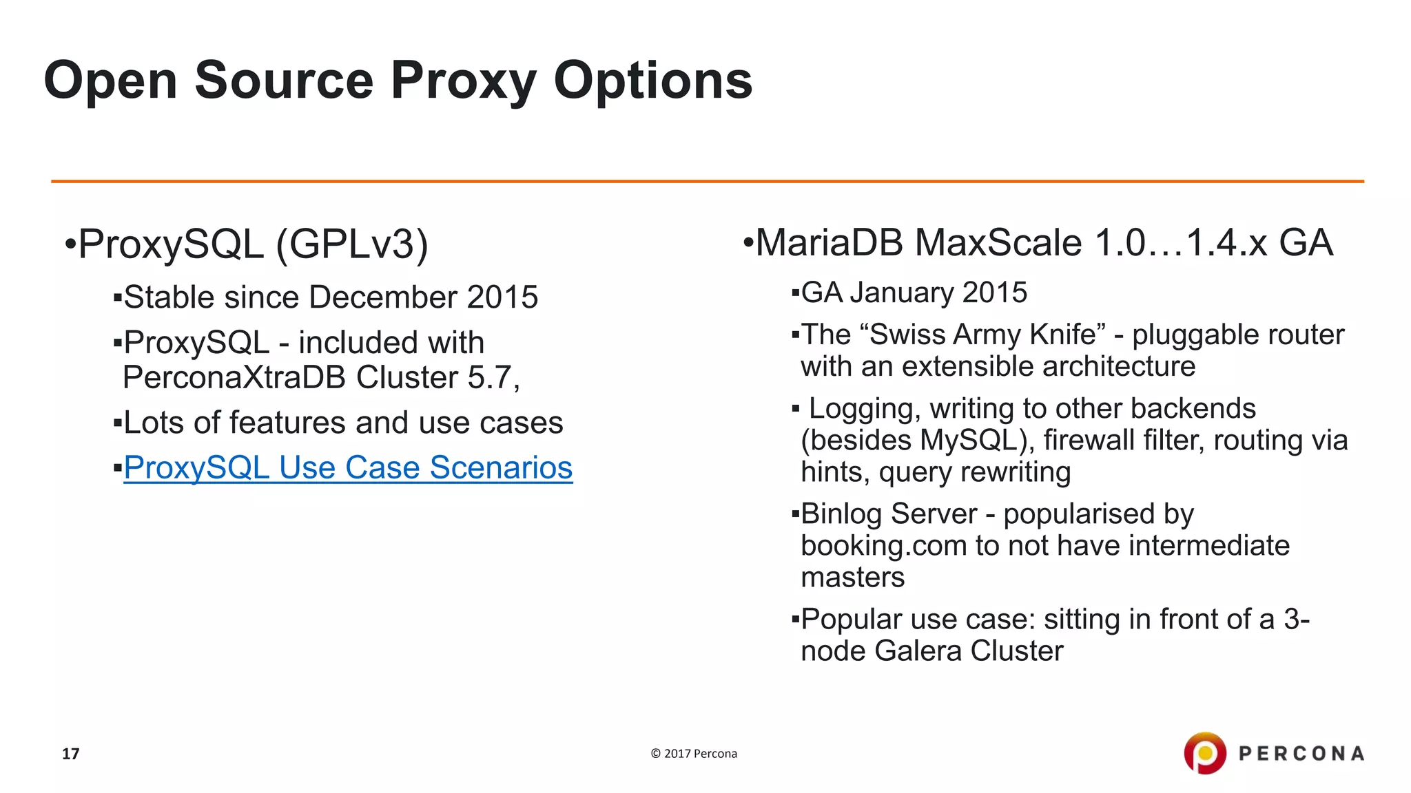 © 2017 Percona17
Open Source Proxy Options
•ProxySQL (GPLv3)
▪Stable since December 2015
▪ProxySQL - included with
PerconaXtraDB Cluster 5.7,
▪Lots of features and use cases
▪ProxySQL Use Case Scenarios
•MariaDB MaxScale 1.0…1.4.x GA
▪GA January 2015
▪The “Swiss Army Knife” - pluggable router
with an extensible architecture
▪ Logging, writing to other backends
(besides MySQL), firewall filter, routing via
hints, query rewriting
▪Binlog Server - popularised by
booking.com to not have intermediate
masters
▪Popular use case: sitting in front of a 3-
node Galera Cluster
 