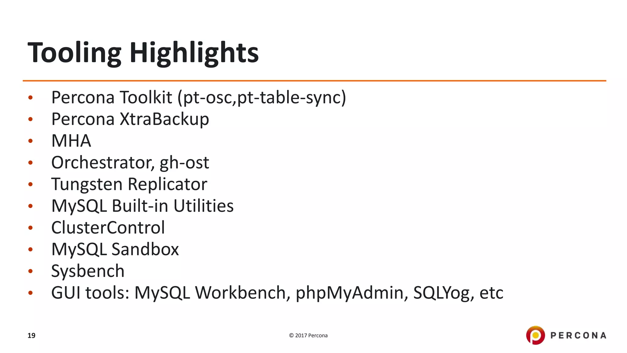 © 2017 Percona19
Tooling Highlights
• Percona Toolkit (pt-osc,pt-table-sync)
• Percona XtraBackup
• MHA
• Orchestrator, gh-ost
• Tungsten Replicator
• MySQL Built-in Utilities
• ClusterControl
• MySQL Sandbox
• Sysbench
• GUI tools: MySQL Workbench, phpMyAdmin, SQLYog, etc
 