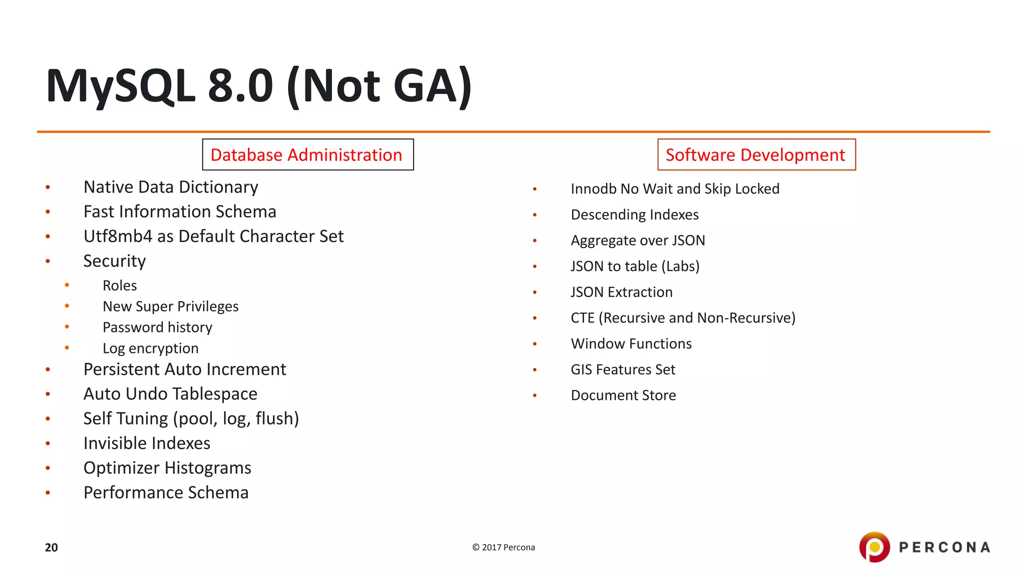 © 2017 Percona20
MySQL 8.0 (Not GA)
• Native Data Dictionary
• Fast Information Schema
• Utf8mb4 as Default Character Set
• Security
• Roles
• New Super Privileges
• Password history
• Log encryption
• Persistent Auto Increment
• Auto Undo Tablespace
• Self Tuning (pool, log, flush)
• Invisible Indexes
• Optimizer Histograms
• Performance Schema
• Innodb No Wait and Skip Locked
• Descending Indexes
• Aggregate over JSON
• JSON to table (Labs)
• JSON Extraction
• CTE (Recursive and Non-Recursive)
• Window Functions
• GIS Features Set
• Document Store
Database Administration Software Development
 