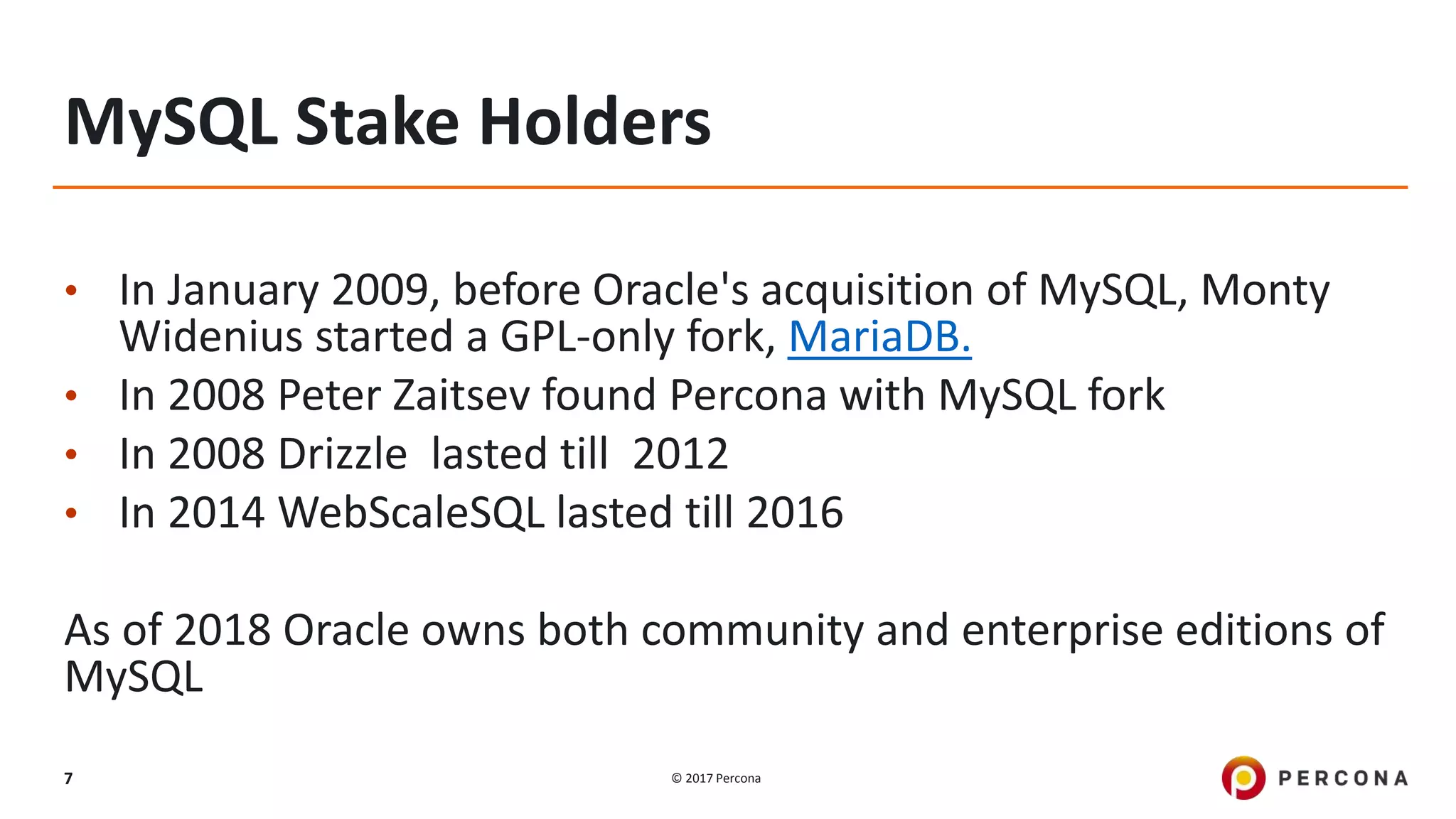 © 2017 Percona7
MySQL Stake Holders
• In January 2009, before Oracle's acquisition of MySQL, Monty
Widenius started a GPL-only fork, MariaDB.
• In 2008 Peter Zaitsev found Percona with MySQL fork
• In 2008 Drizzle lasted till 2012
• In 2014 WebScaleSQL lasted till 2016
As of 2018 Oracle owns both community and enterprise editions of
MySQL
 