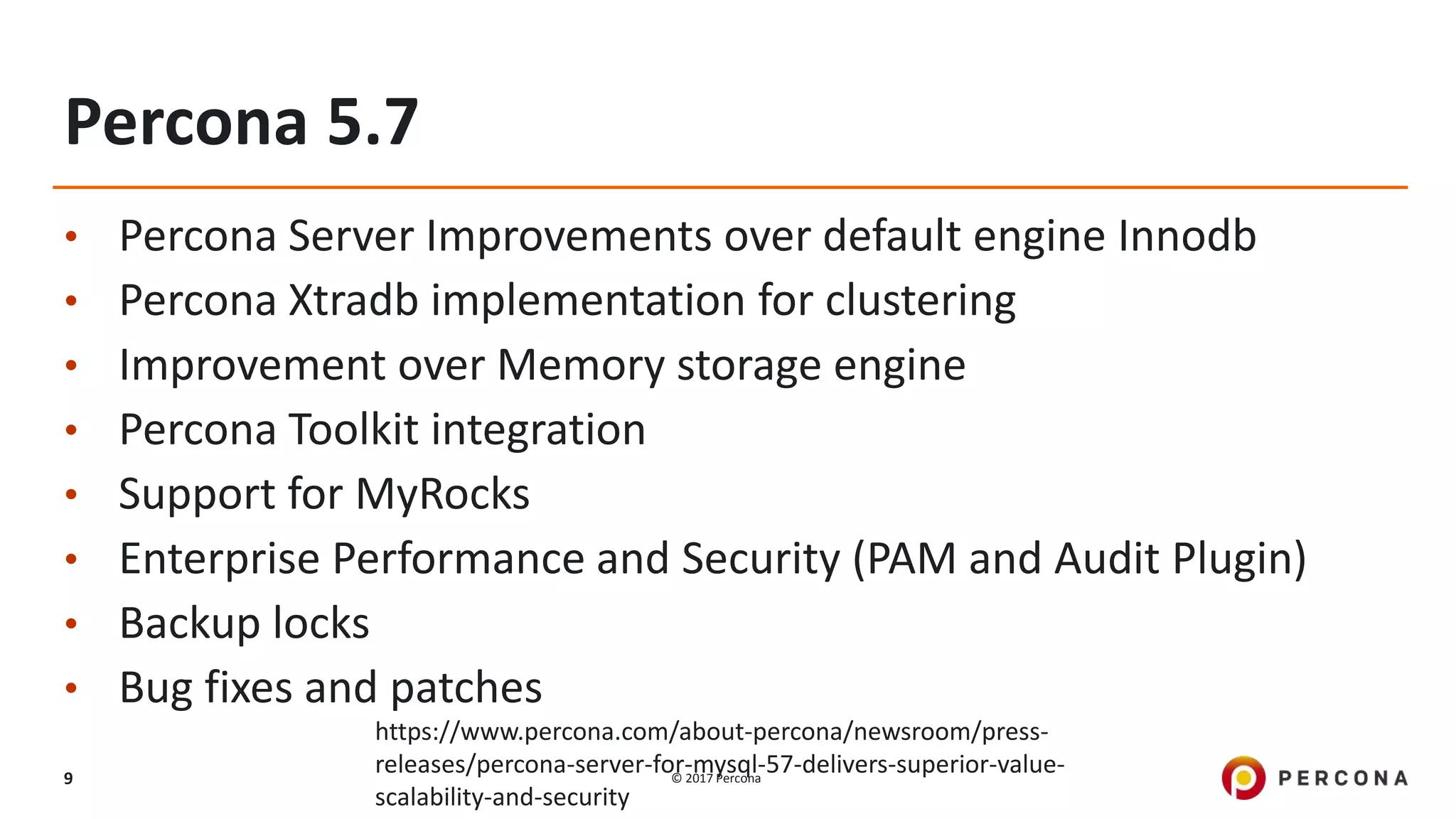 © 2017 Percona9
Percona 5.7
• Percona Server Improvements over default engine Innodb
• Percona Xtradb implementation for clustering
• Improvement over Memory storage engine
• Percona Toolkit integration
• Support for MyRocks
• Enterprise Performance and Security (PAM and Audit Plugin)
• Backup locks
• Bug fixes and patches
https://www.percona.com/about-percona/newsroom/press-
releases/percona-server-for-mysql-57-delivers-superior-value-
scalability-and-security
 