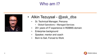 © 2019 Percona2
Who am I?
• Alkin Tezuysal - @ask_dba
▪ Sr. Technical Manager, Percona
• Global Operations – Managed Services
▪ 20+ years of IT experience in RDBMS domain
▪ Enterprise background
▪ Speaker, mentor and coach
▪ Born to Sail, Forced to Work
 