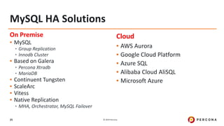 © 2019 Percona25
On Premise
▪ MySQL
•Group Replication
•Innodb Cluster
▪ Based on Galera
•Percona Xtradb
•MariaDB
▪ Continuent Tungsten
▪ ScaleArc
▪ Vitess
▪ Native Replication
•MHA, Orchestrator, MySQL Failover
Cloud
▪ AWS Aurora
▪ Google Cloud Platform
▪ Azure SQL
▪ Alibaba Cloud AliSQL
▪ Microsoft Azure
MySQL HA Solutions
 