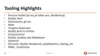 © 2019 Percona26
Tooling Highlights
• Percona Toolkit (pt-osc,pt-table-sync, XtraBackup)
• MySQL Shell
• Orchestrator, gh-ost
• MHA
• Tungsten Replicator
• MySQL Built-in Utilities
• ClusterControl
• MySQL Sandbox aka Dbdeployer
• Sysbench
• GUI tools: MySQL Workbench, phpMyAdmin, SQLYog, etc
• PMM , VividCortex
 