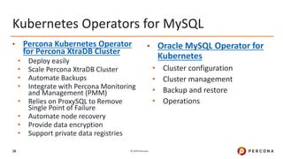 © 2019 Percona28
• Percona Kubernetes Operator
for Percona XtraDB Cluster
• Deploy easily
• Scale Percona XtraDB Cluster
• Automate Backups
• Integrate with Percona Monitoring
and Management (PMM)
• Relies on ProxySQL to Remove
Single Point of Failure
• Automate node recovery
• Provide data encryption
• Support private data registries
• Oracle MySQL Operator for
Kubernetes
• Cluster configuration
• Cluster management
• Backup and restore
• Operations
Kubernetes Operators for MySQL
 
