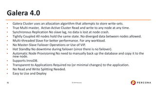 © 2019 Percona31
Galera 4.0
• Galera Cluster uses an allocation algorithm that attempts to store write-sets.
• True Multi-master, Active-Active Cluster Read and write to any node at any time.
• Synchronous Replication No slave lag, no data is lost at node crash.
• Tightly Coupled All nodes hold the same state. No diverged data between nodes allowed.
• Multi-threaded Slave For better performance. For any workload.
• No Master-Slave Failover Operations or Use of VIP.
• Hot Standby No downtime during failover (since there is no failover).
• Automatic Node Provisioning No need to manually back up the database and copy it to the
new node.
• Supports InnoDB.
• Transparent to Applications Required no (or minimal changes) to the application.
• No Read and Write Splitting Needed.
• Easy to Use and Deploy
 