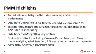 © 2019 Percona33
PMM Highlights
• Point-in-time visibility and historical trending of database
performance
• Data from the Performance Schema and MySQL slow query log
• Specific Amazon RDS and Amazon Aurora metrics dashboards for
AWS-specific monitoring
• Data from the MongoDB query profiler
• Best-of-breed tools, including Grafana, Prometheus, and Consul,
query analytics, administration, API, agent and exporter components
• DBTA TREND-SETTING PRODUCT 2019
 