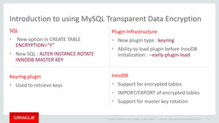 Copyright © 2014 Oracle and/or its affiliates. All rights reserved. |
Introduction to using MySQL Transparent Data Encryption
SQL
• New option in CREATE TABLE
ENCRYPTION=“Y”
• New SQL : ALTER INSTANCE ROTATE
INNODB MASTER KEY
Plugin Infrastructure
• New plugin type : keyring
• Ability to load plugin before InnoDB
initialization : --early-plugin-load
Keyring plugin
• Used to retrieve keys
InnoDB
• Support for encrypted tables
• IMPORT/EXPORT of encrypted tables
• Support for master key rotation
Confidential – Oracle Internal/Restricted/Highly Restricted 40
 