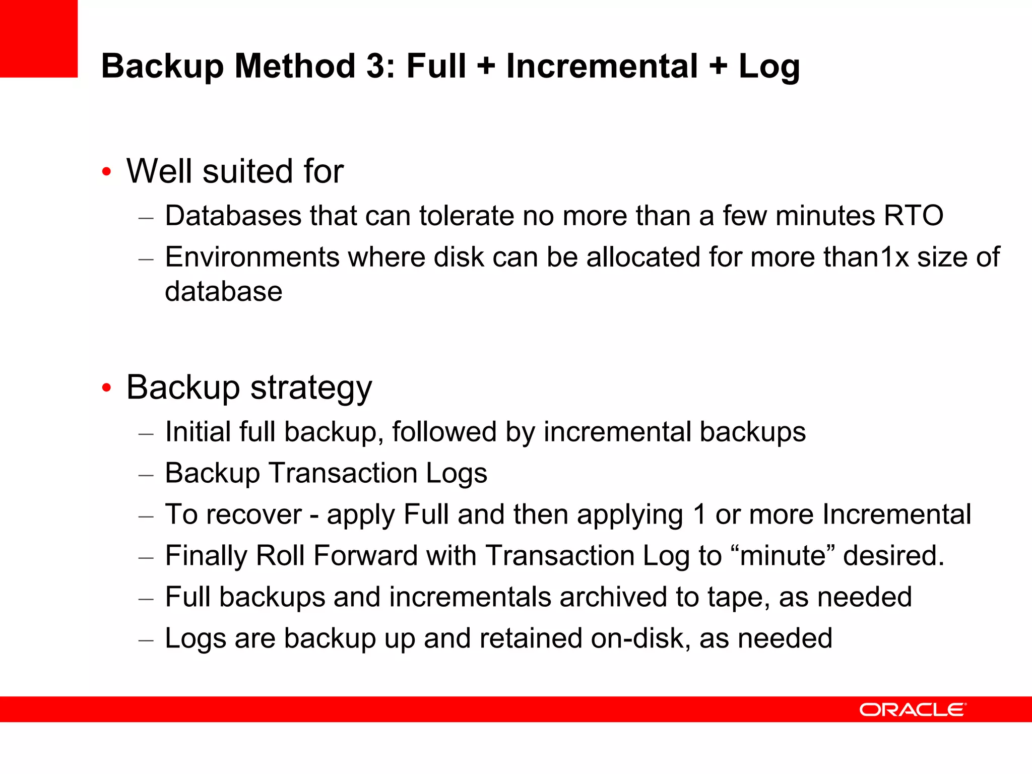 Backup Method 3: Full + Incremental + Log
• Well suited for
– Databases that can tolerate no more than a few minutes RTO
– Environments where disk can be allocated for more than1x size of
database
• Backup strategy
– Initial full backup, followed by incremental backups
– Backup Transaction Logs
– To recover - apply Full and then applying 1 or more Incremental
– Finally Roll Forward with Transaction Log to “minute” desired.
– Full backups and incrementals archived to tape, as needed
– Logs are backup up and retained on-disk, as needed
 