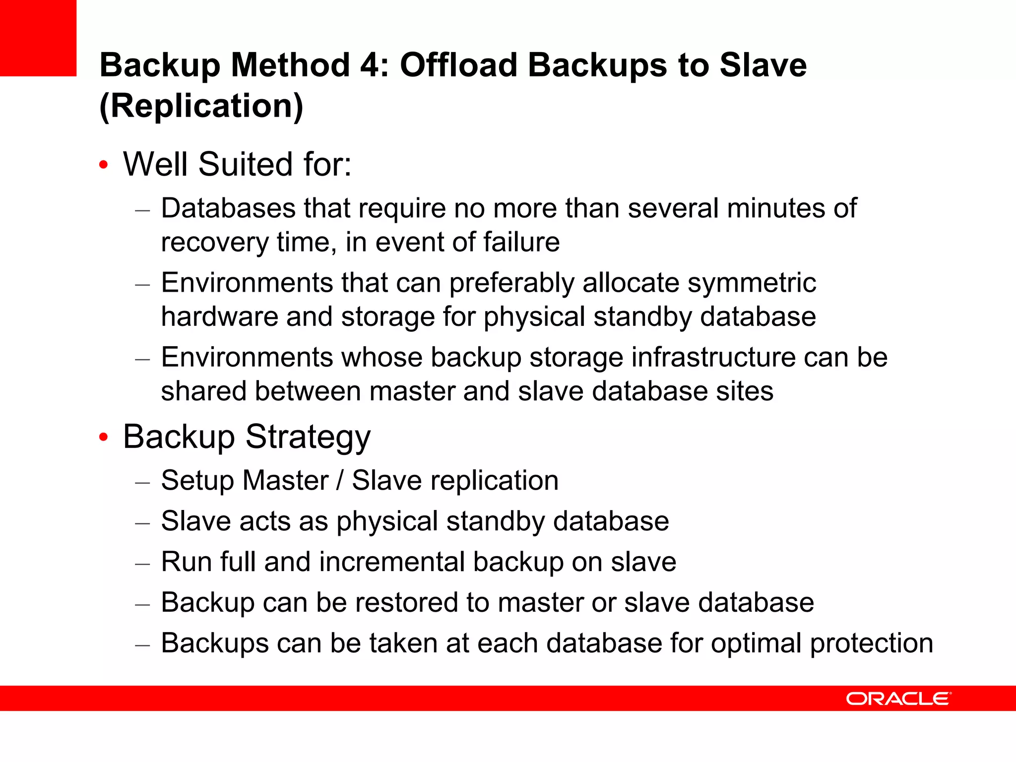Backup Method 4: Offload Backups to Slave
(Replication)
• Well Suited for:
– Databases that require no more than several minutes of
recovery time, in event of failure
– Environments that can preferably allocate symmetric
hardware and storage for physical standby database
– Environments whose backup storage infrastructure can be
shared between master and slave database sites
• Backup Strategy
– Setup Master / Slave replication
– Slave acts as physical standby database
– Run full and incremental backup on slave
– Backup can be restored to master or slave database
– Backups can be taken at each database for optimal protection
 