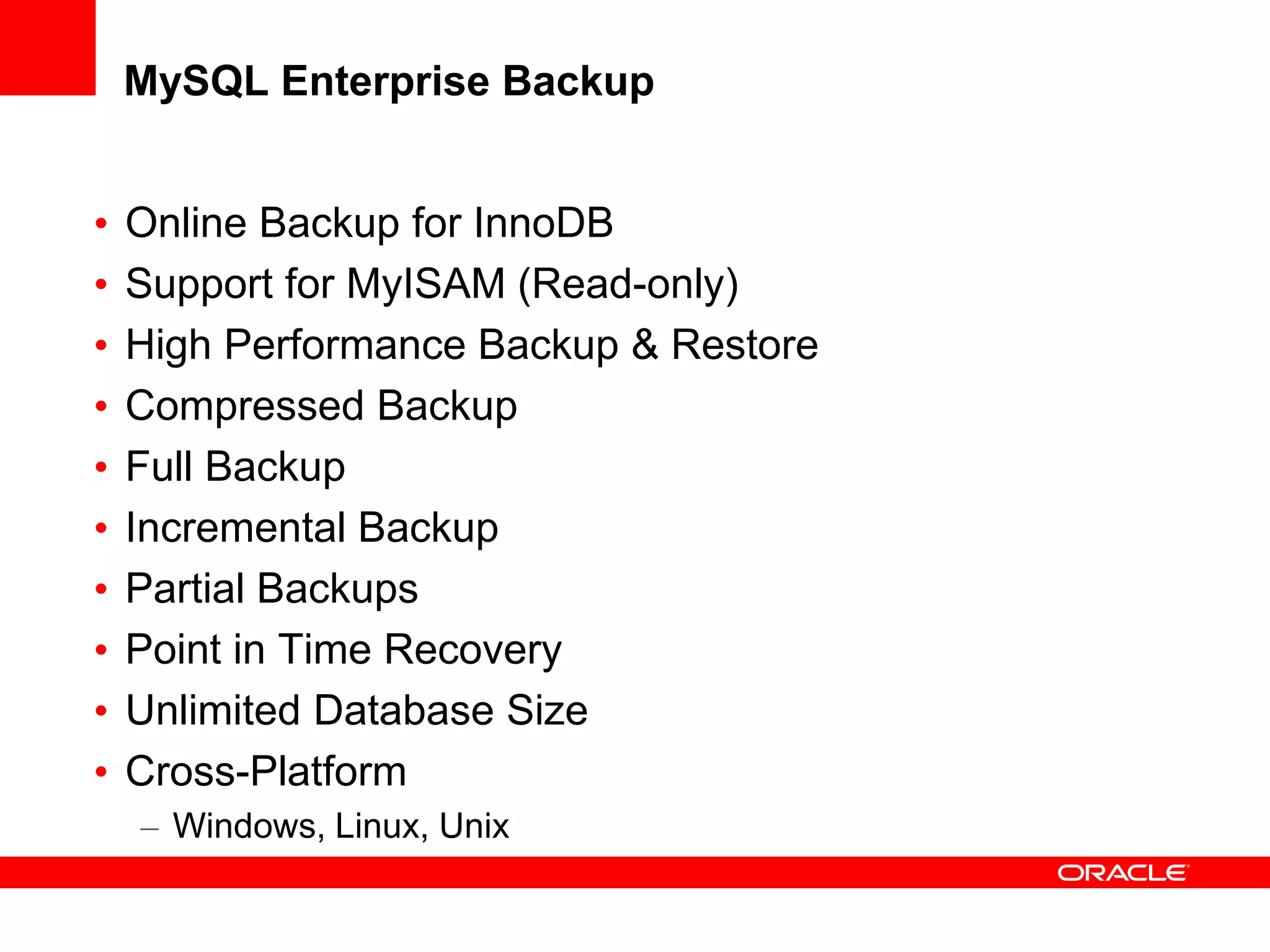 MySQL Enterprise Backup
• Online Backup for InnoDB
• Support for MyISAM (Read-only)
• High Performance Backup & Restore
• Compressed Backup
• Full Backup
• Incremental Backup
• Partial Backups
• Point in Time Recovery
• Unlimited Database Size
• Cross-Platform
– Windows, Linux, Unix
 