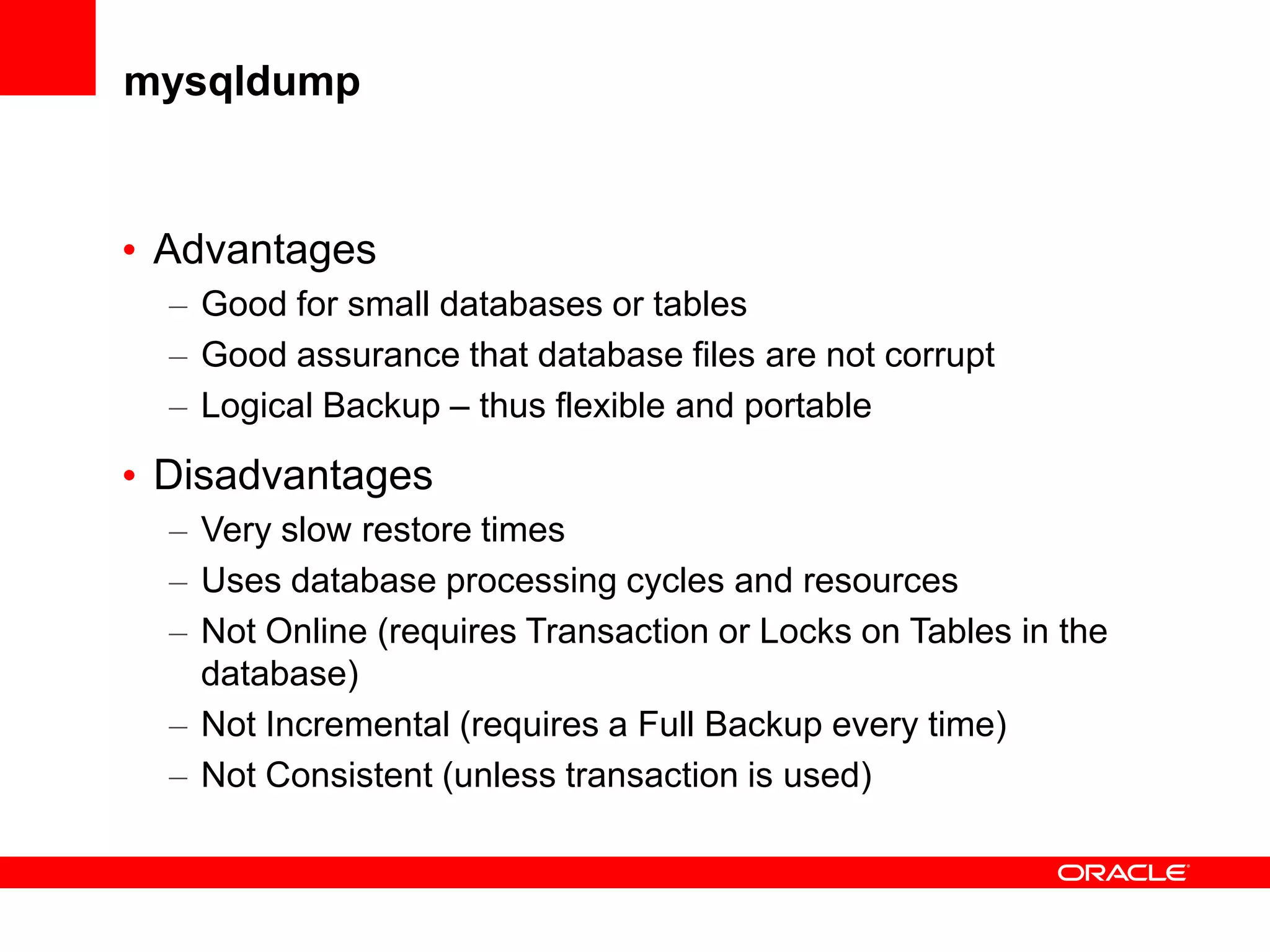 mysqldump
• Advantages
– Good for small databases or tables
– Good assurance that database files are not corrupt
– Logical Backup – thus flexible and portable
• Disadvantages
– Very slow restore times
– Uses database processing cycles and resources
– Not Online (requires Transaction or Locks on Tables in the
database)
– Not Incremental (requires a Full Backup every time)
– Not Consistent (unless transaction is used)
 