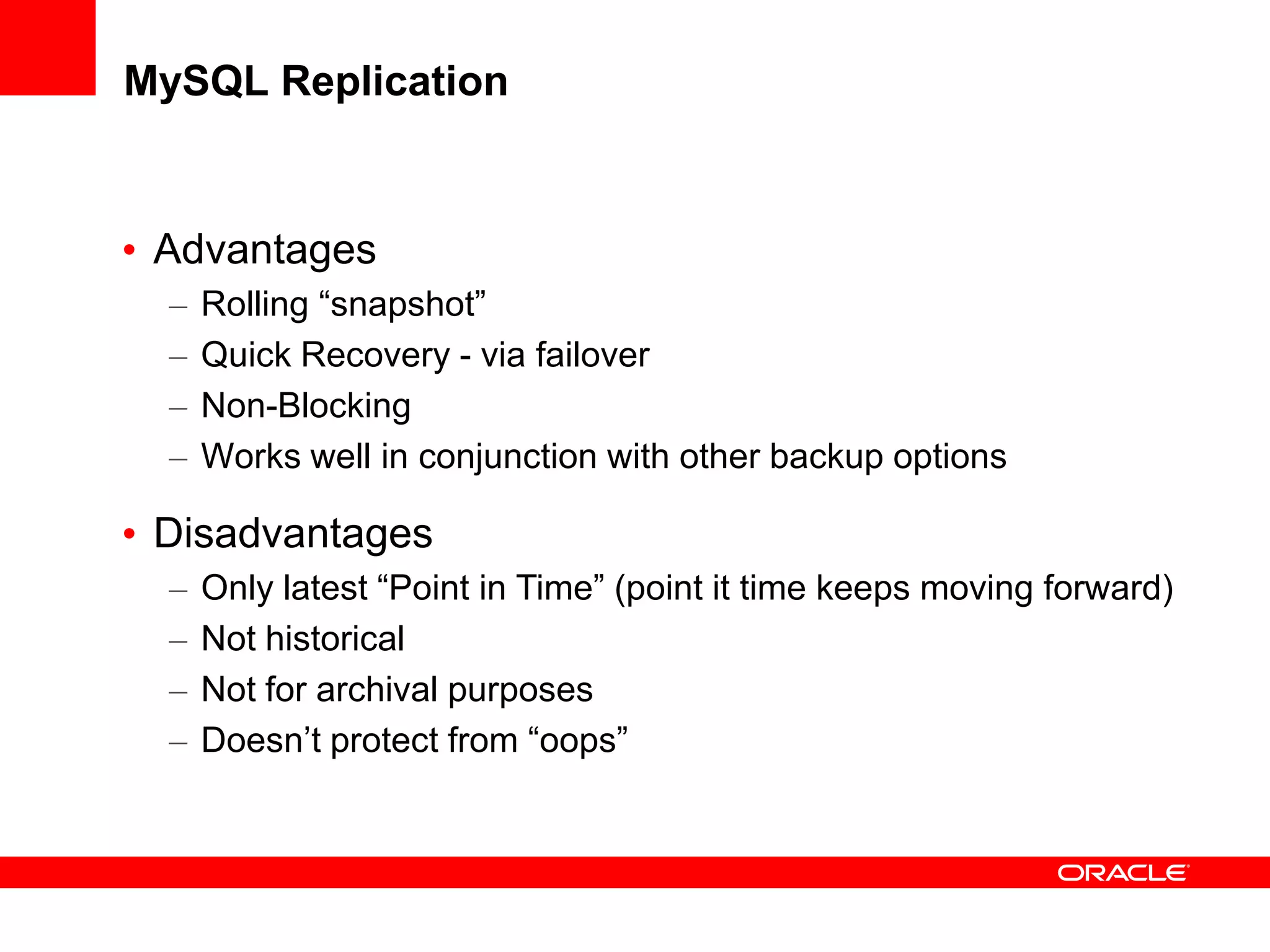 MySQL Replication
• Advantages
– Rolling “snapshot”
– Quick Recovery - via failover
– Non-Blocking
– Works well in conjunction with other backup options
• Disadvantages
– Only latest “Point in Time” (point it time keeps moving forward)
– Not historical
– Not for archival purposes
– Doesn’t protect from “oops”
 