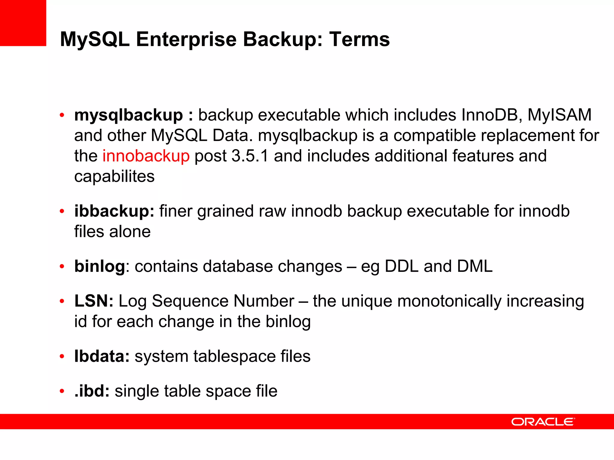 MySQL Enterprise Backup: Terms
• mysqlbackup : backup executable which includes InnoDB, MyISAM
and other MySQL Data. mysqlbackup is a compatible replacement for
the innobackup post 3.5.1 and includes additional features and
capabilites
• ibbackup: finer grained raw innodb backup executable for innodb
files alone
• binlog: contains database changes – eg DDL and DML
• LSN: Log Sequence Number – the unique monotonically increasing
id for each change in the binlog
• Ibdata: system tablespace files
• .ibd: single table space file
 