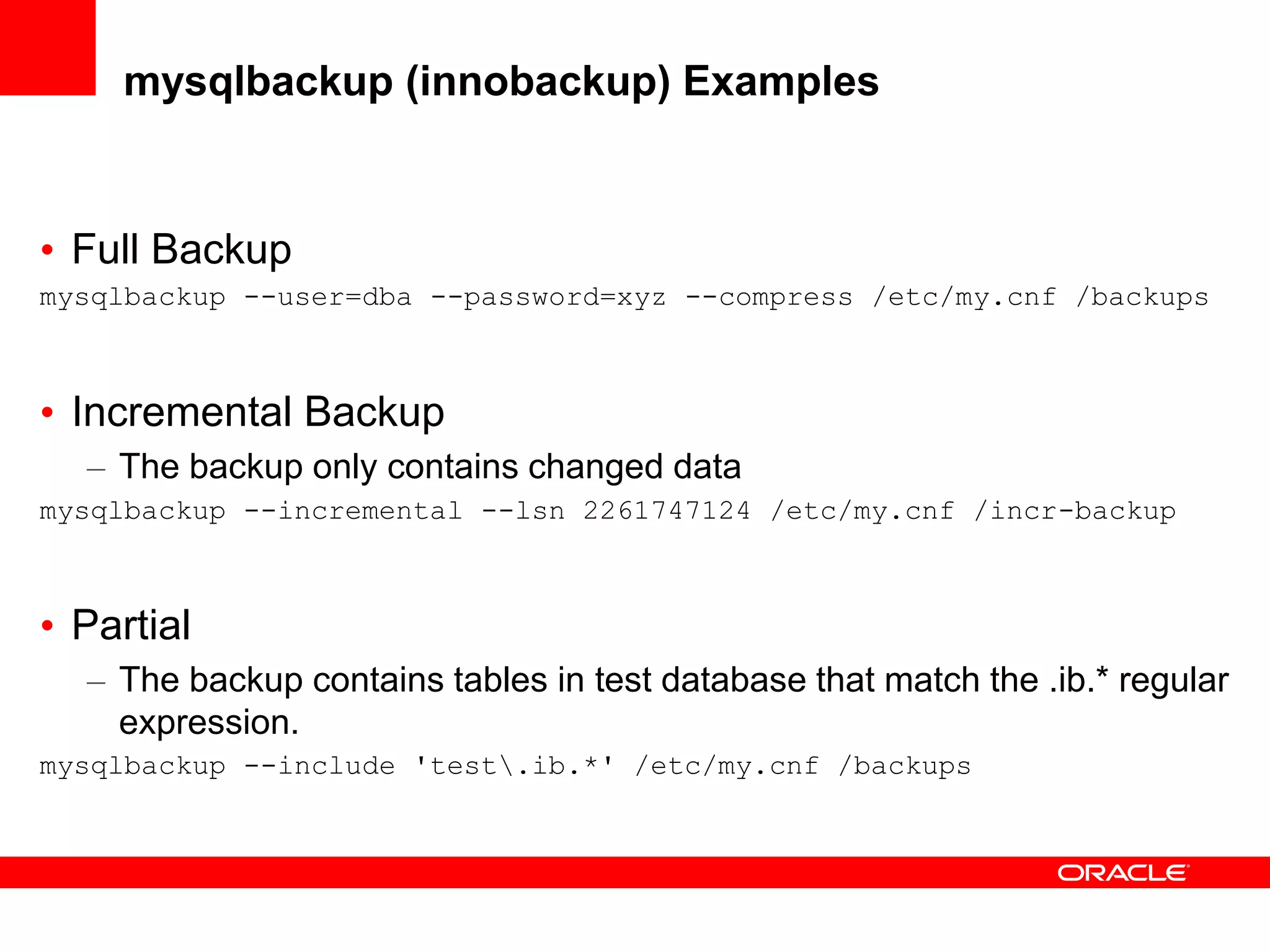 mysqlbackup (innobackup) Examples
• Full Backup
mysqlbackup --user=dba --password=xyz --compress /etc/my.cnf /backups
• Incremental Backup
– The backup only contains changed data
mysqlbackup --incremental --lsn 2261747124 /etc/my.cnf /incr-backup
• Partial
– The backup contains tables in test database that match the .ib.* regular
expression.
mysqlbackup --include 'test.ib.*' /etc/my.cnf /backups
 
