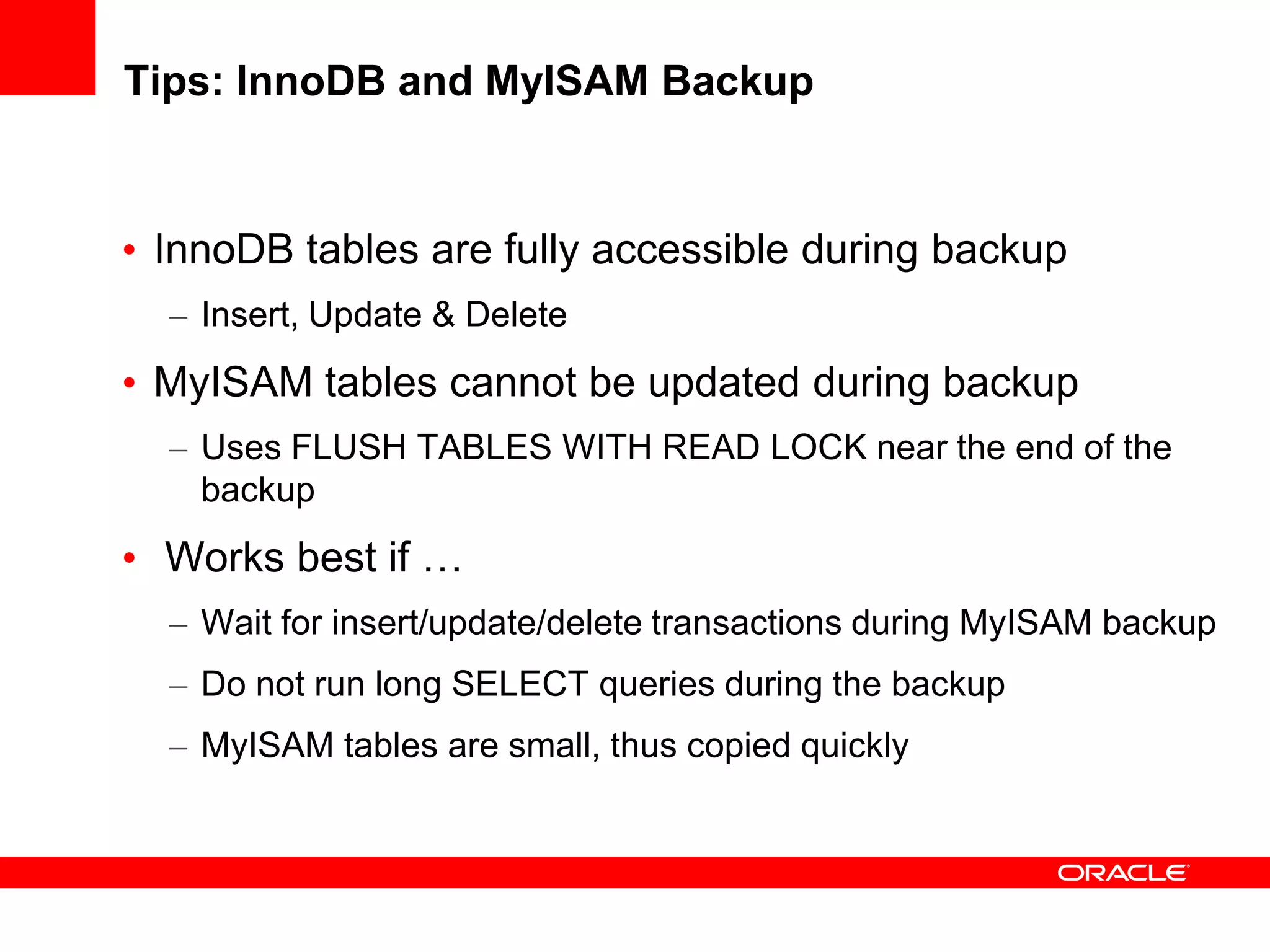 Tips: InnoDB and MyISAM Backup
• InnoDB tables are fully accessible during backup
– Insert, Update & Delete
• MyISAM tables cannot be updated during backup
– Uses FLUSH TABLES WITH READ LOCK near the end of the
backup
• Works best if …
– Wait for insert/update/delete transactions during MyISAM backup
– Do not run long SELECT queries during the backup
– MyISAM tables are small, thus copied quickly
 