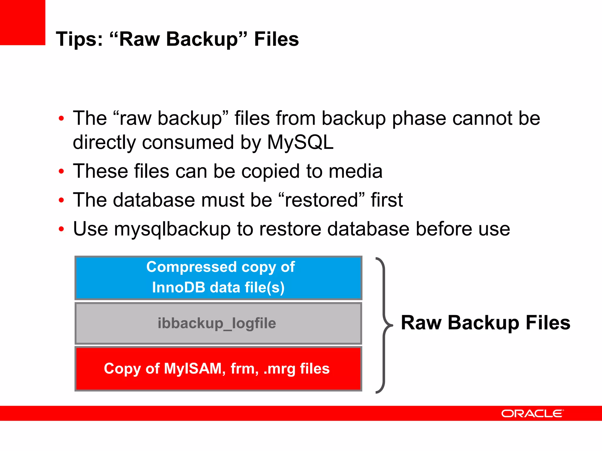 Tips: “Raw Backup” Files
Compressed copy of
InnoDB data file(s)
ibbackup_logfile
Copy of MyISAM, frm, .mrg files
Raw Backup Files
• The “raw backup” files from backup phase cannot be
directly consumed by MySQL
• These files can be copied to media
• The database must be “restored” first
• Use mysqlbackup to restore database before use
 