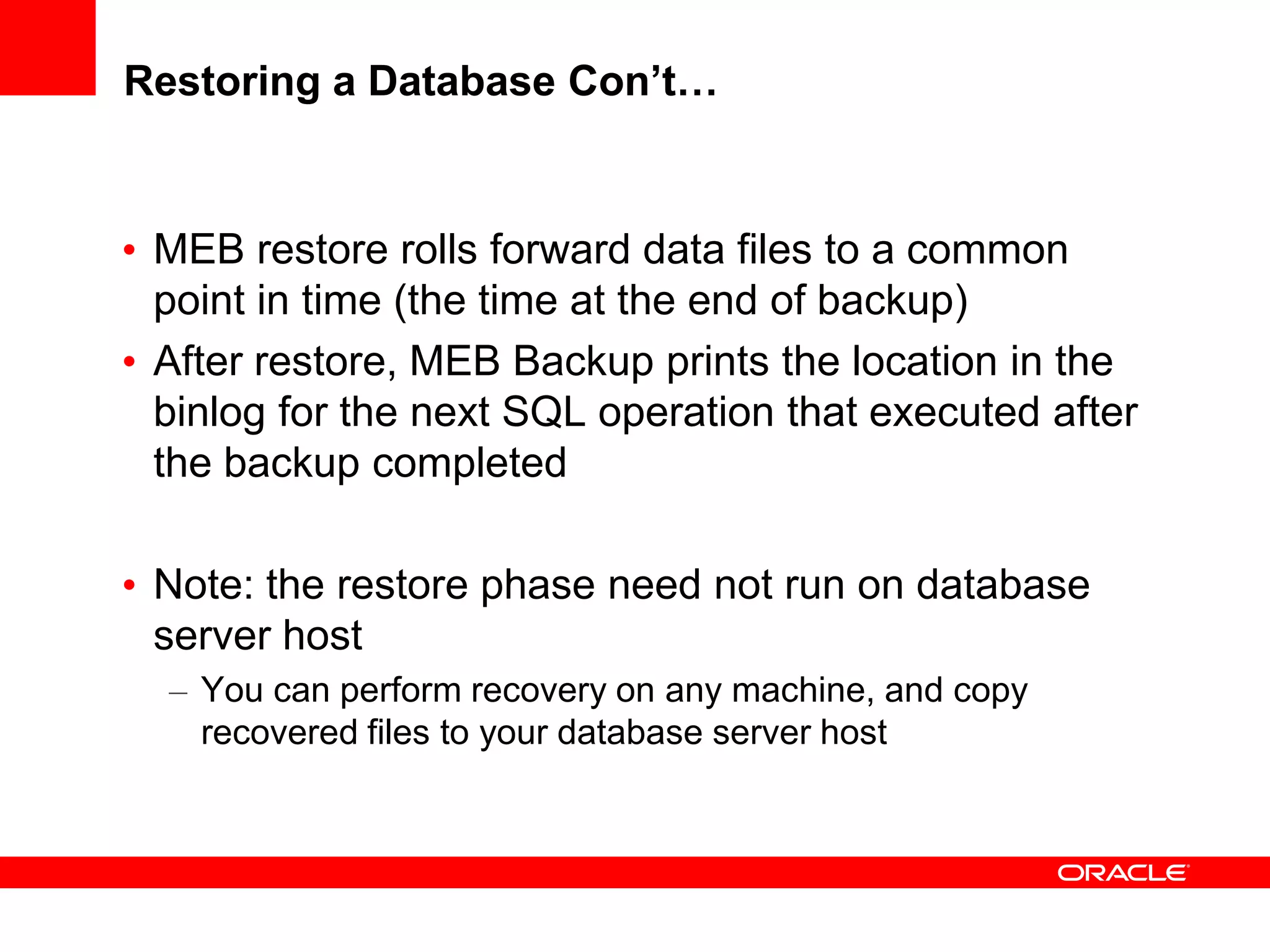 Restoring a Database Con’t…
• MEB restore rolls forward data files to a common
point in time (the time at the end of backup)
• After restore, MEB Backup prints the location in the
binlog for the next SQL operation that executed after
the backup completed
• Note: the restore phase need not run on database
server host
– You can perform recovery on any machine, and copy
recovered files to your database server host
 