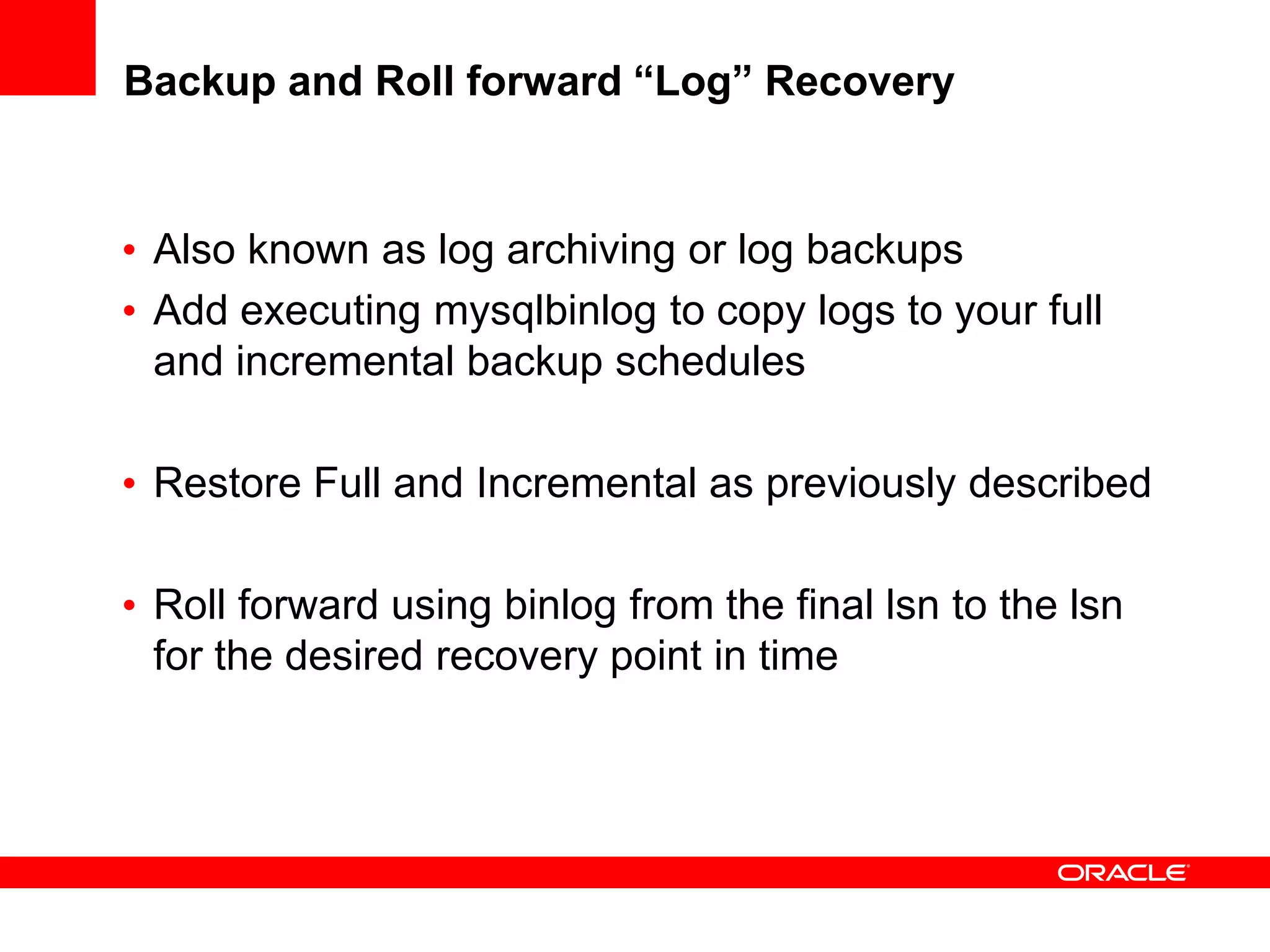 Backup and Roll forward “Log” Recovery
• Also known as log archiving or log backups
• Add executing mysqlbinlog to copy logs to your full
and incremental backup schedules
• Restore Full and Incremental as previously described
• Roll forward using binlog from the final lsn to the lsn
for the desired recovery point in time
 