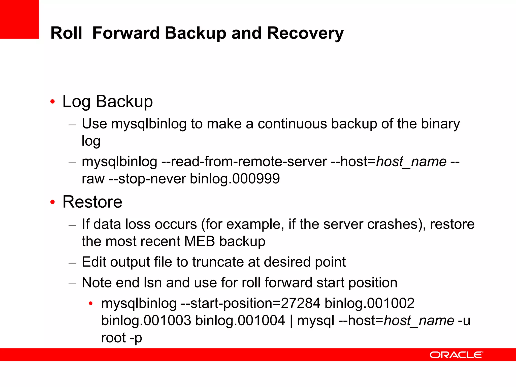 Roll Forward Backup and Recovery
• Log Backup
– Use mysqlbinlog to make a continuous backup of the binary
log
– mysqlbinlog --read-from-remote-server --host=host_name --
raw --stop-never binlog.000999
• Restore
– If data loss occurs (for example, if the server crashes), restore
the most recent MEB backup
– Edit output file to truncate at desired point
– Note end lsn and use for roll forward start position
• mysqlbinlog --start-position=27284 binlog.001002
binlog.001003 binlog.001004 | mysql --host=host_name -u
root -p
 