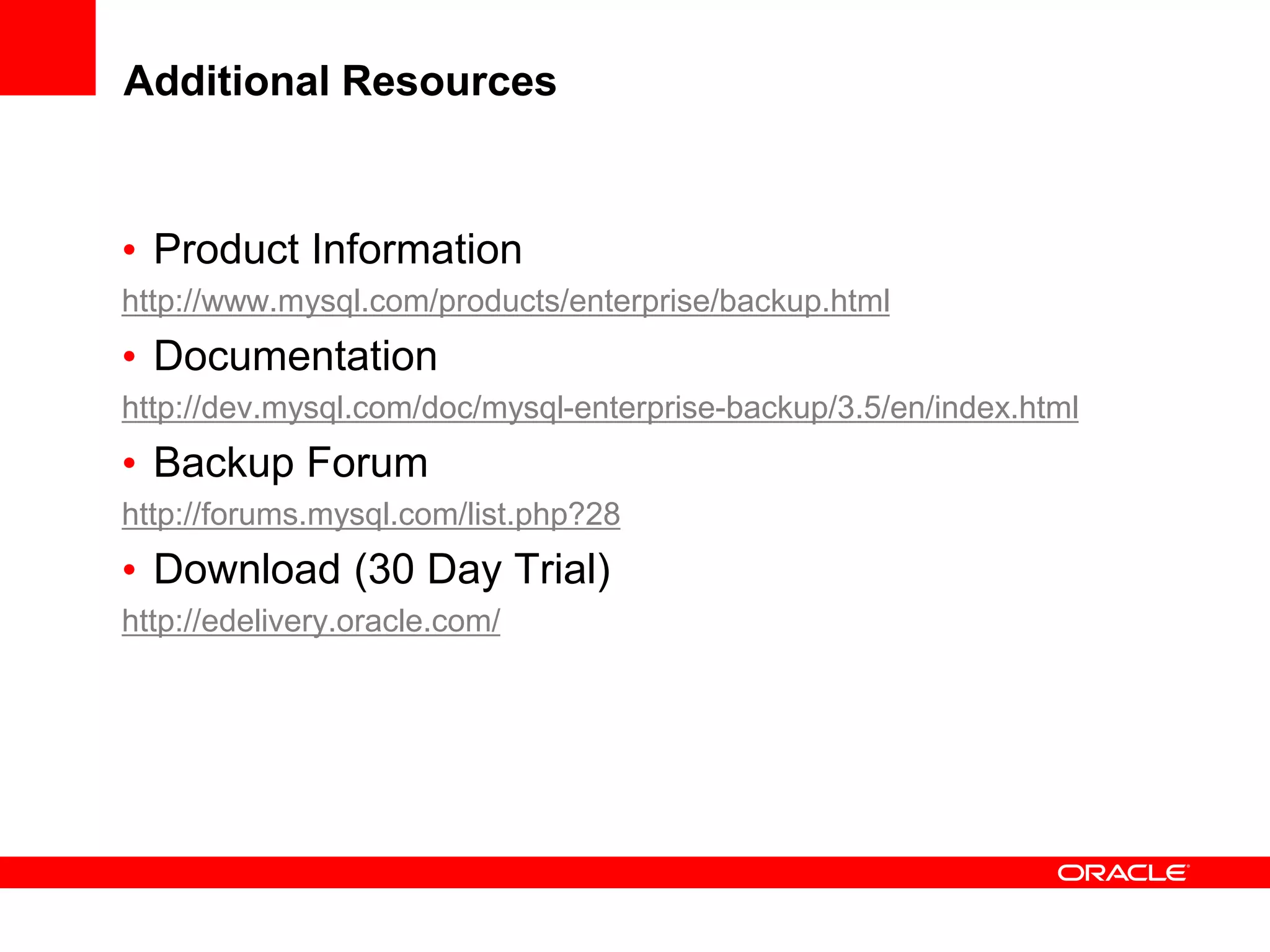 Additional Resources
• Product Information
http://www.mysql.com/products/enterprise/backup.html
• Documentation
http://dev.mysql.com/doc/mysql-enterprise-backup/3.5/en/index.html
• Backup Forum
http://forums.mysql.com/list.php?28
• Download (30 Day Trial)
http://edelivery.oracle.com/
 