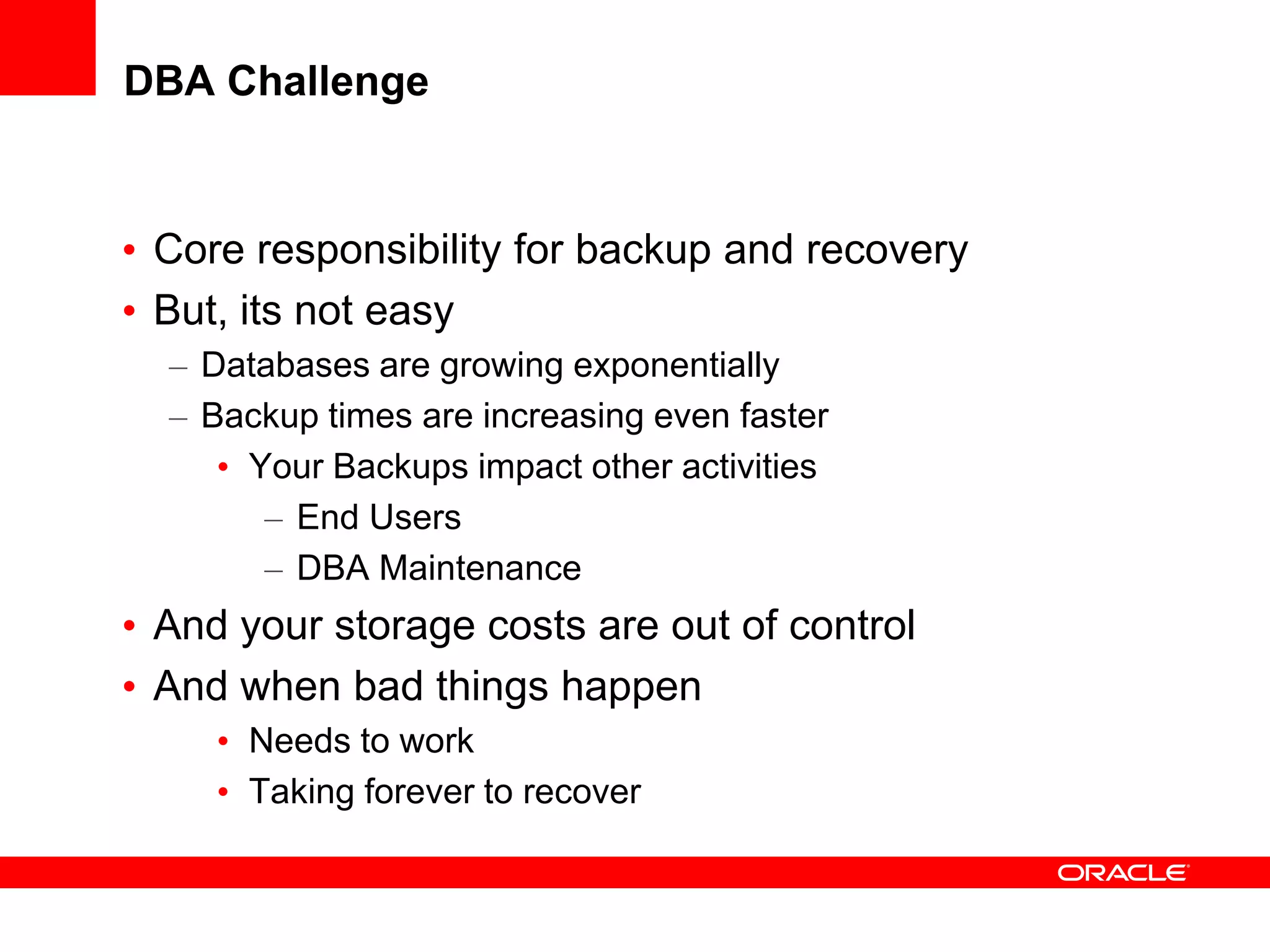 DBA Challenge
• Core responsibility for backup and recovery
• But, its not easy
– Databases are growing exponentially
– Backup times are increasing even faster
• Your Backups impact other activities
– End Users
– DBA Maintenance
• And your storage costs are out of control
• And when bad things happen
• Needs to work
• Taking forever to recover
 