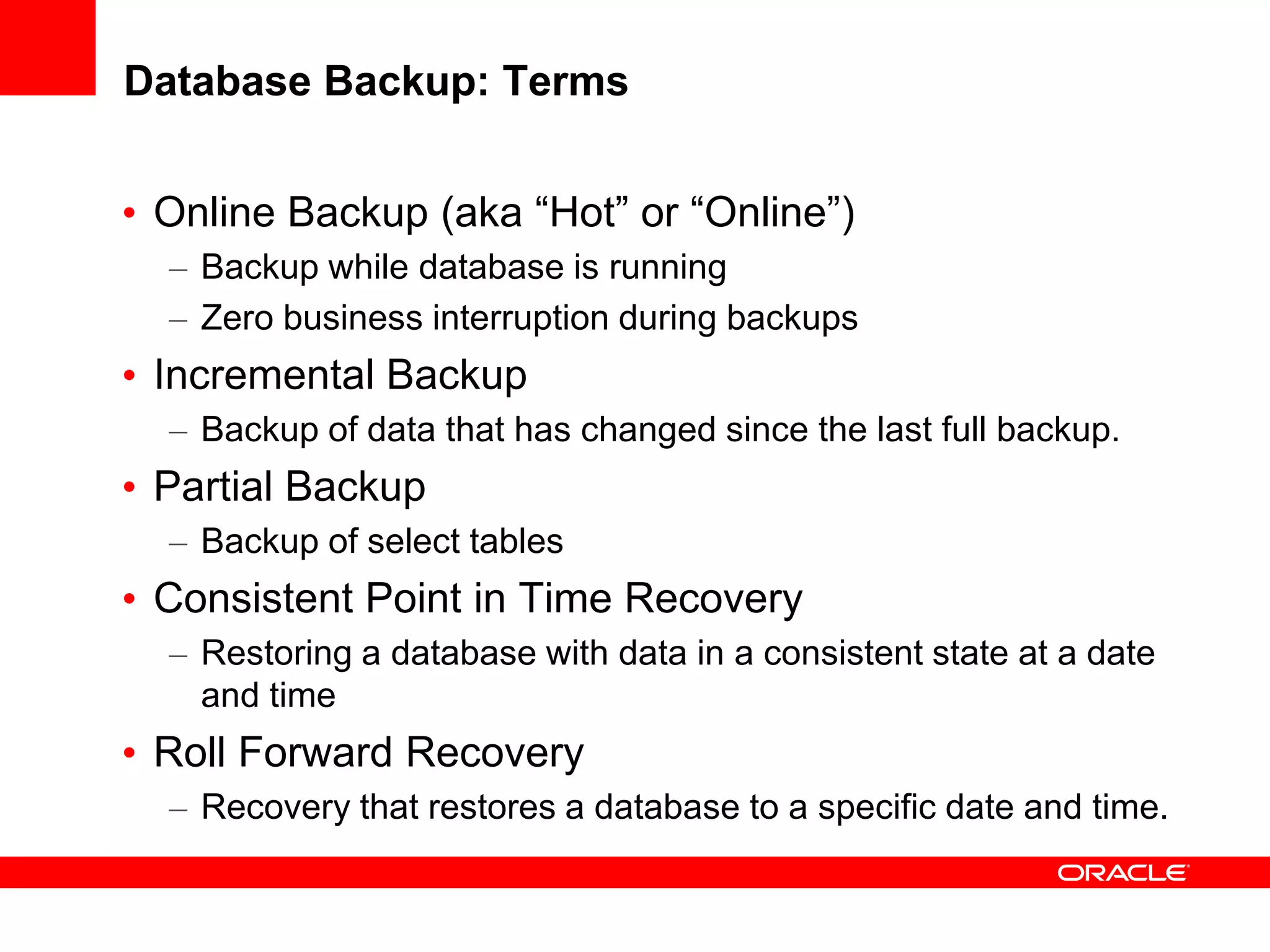 Database Backup: Terms
• Online Backup (aka “Hot” or “Online”)
– Backup while database is running
– Zero business interruption during backups
• Incremental Backup
– Backup of data that has changed since the last full backup.
• Partial Backup
– Backup of select tables
• Consistent Point in Time Recovery
– Restoring a database with data in a consistent state at a date
and time
• Roll Forward Recovery
– Recovery that restores a database to a specific date and time.
 