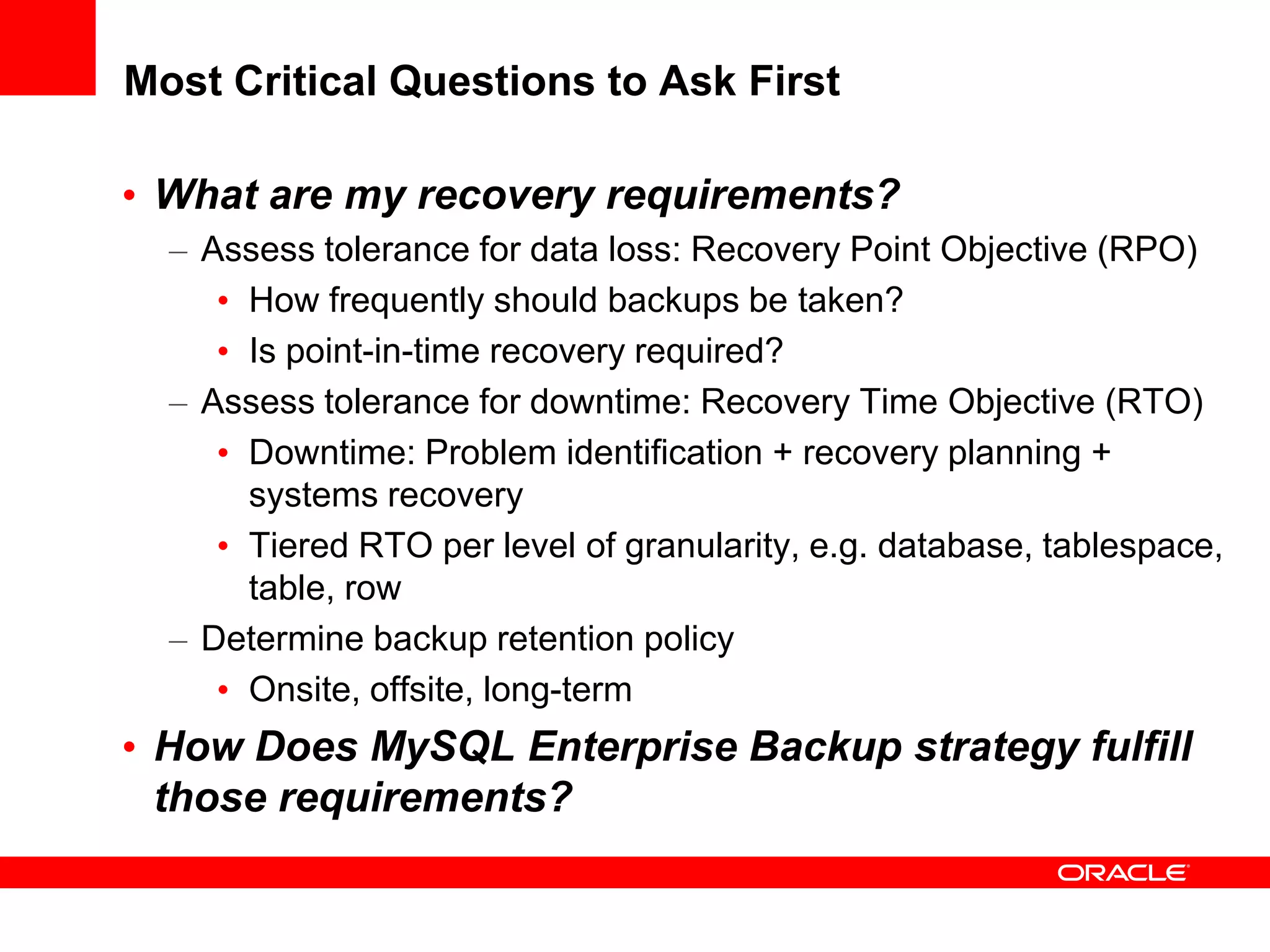 Most Critical Questions to Ask First
• What are my recovery requirements?
– Assess tolerance for data loss: Recovery Point Objective (RPO)
• How frequently should backups be taken?
• Is point-in-time recovery required?
– Assess tolerance for downtime: Recovery Time Objective (RTO)
• Downtime: Problem identification + recovery planning +
systems recovery
• Tiered RTO per level of granularity, e.g. database, tablespace,
table, row
– Determine backup retention policy
• Onsite, offsite, long-term
• How Does MySQL Enterprise Backup strategy fulfill
those requirements?
 