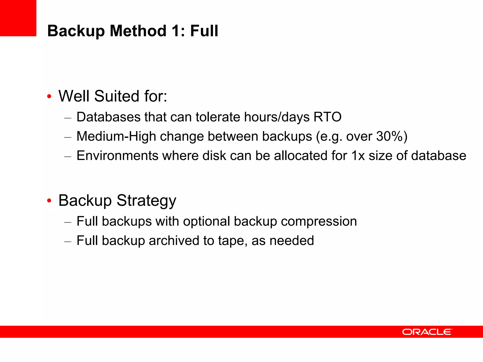 Backup Method 1: Full
• Well Suited for:
– Databases that can tolerate hours/days RTO
– Medium-High change between backups (e.g. over 30%)
– Environments where disk can be allocated for 1x size of database
• Backup Strategy
– Full backups with optional backup compression
– Full backup archived to tape, as needed
 