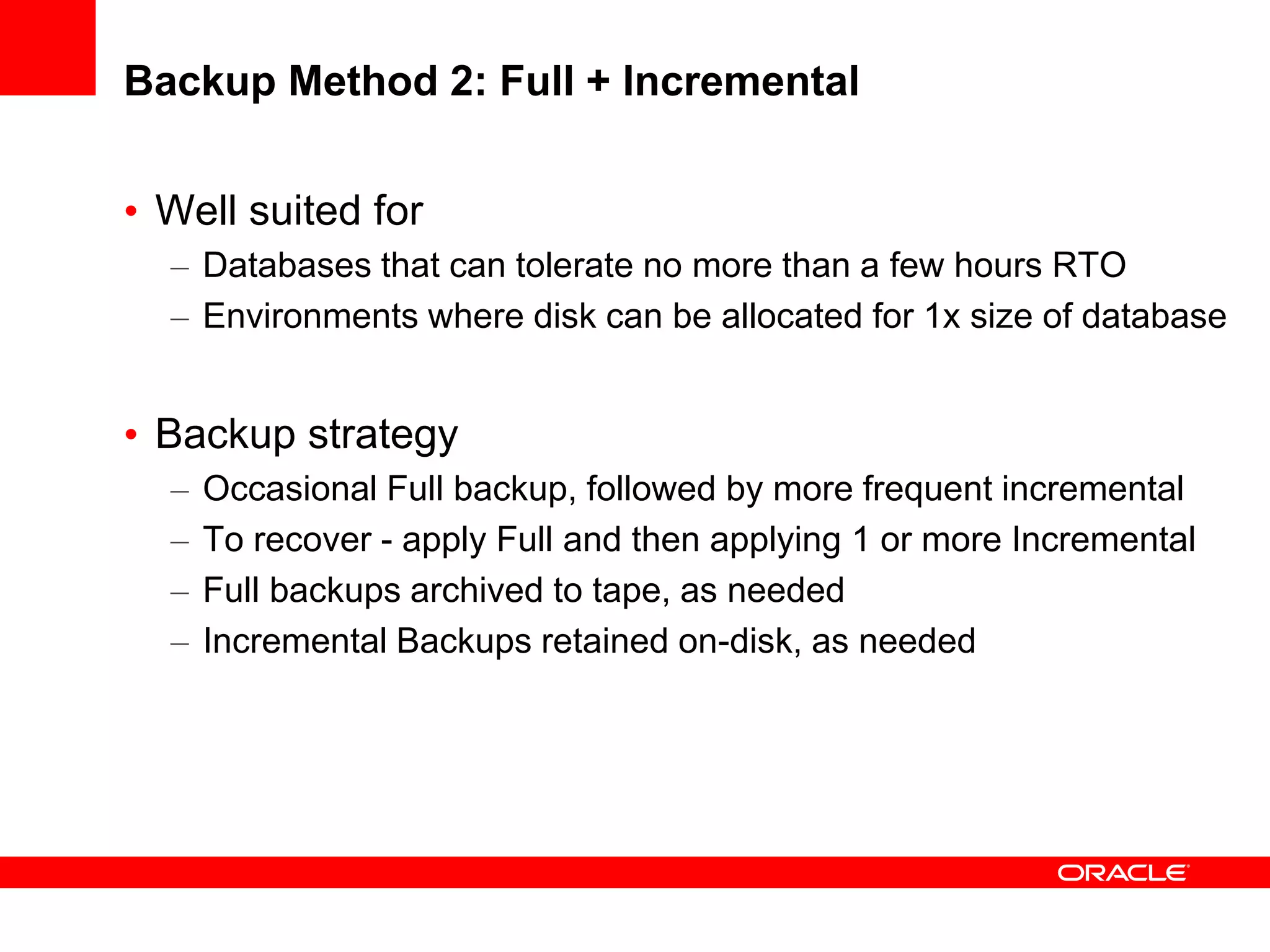 Backup Method 2: Full + Incremental
• Well suited for
– Databases that can tolerate no more than a few hours RTO
– Environments where disk can be allocated for 1x size of database
• Backup strategy
– Occasional Full backup, followed by more frequent incremental
– To recover - apply Full and then applying 1 or more Incremental
– Full backups archived to tape, as needed
– Incremental Backups retained on-disk, as needed
 