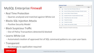 Copyright	©	2016,	Oracle	and/or	its	aﬃliates.	All	rights	reserved.		|	
MySQL	Enterprise	Firewall	
•  Real	Time	ProtecMon	
– Queries	analyzed	and	matched	against	White	List	
•  Blocks	SQL	InjecMon	AZacks	
– PosiMve	Security	Model	
•  Block	Suspicious	Traﬃc	
– Out	of	Policy	TransacMons	detected	&	blocked	
•  Learns	White	List		
– Automated	creaMon	of	approved	list	of	SQL	command	paZerns	on	a	per	user	basis	
•  Transparent	
– No	changes	to	applicaMon	required	
MySQL		Enterprise	Firewall	monitoring	
 
