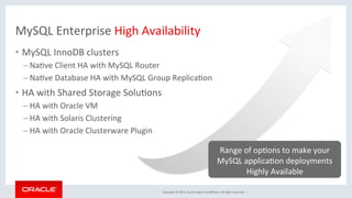 Copyright	©	2016,	Oracle	and/or	its	aﬃliates.	All	rights	reserved.		|	
MySQL	Enterprise	High	Availability	
•  MySQL	InnoDB	clusters	
– NaMve	Client	HA	with	MySQL	Router	
– NaMve	Database	HA	with	MySQL	Group	ReplicaMon	
•  HA	with	Shared	Storage	SoluMons	
– HA	with	Oracle	VM	
– HA	with	Solaris	Clustering	
– HA	with	Oracle	Clusterware	Plugin	
	
Range	of	opMons	to	make	your	
MySQL	applicaMon	deployments	
Highly	Available	
 