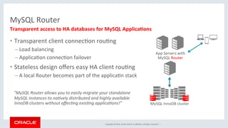 Copyright	©	2016,	Oracle	and/or	its	aﬃliates.	All	rights	reserved.		|	
MySQL	Router	
•  Transparent	client	connecMon	rouMng	
– Load	balancing	
– ApplicaMon	connecMon	failover	
•  Stateless	design	oﬀers	easy	HA	client	rouMng	
– A	local	Router	becomes	part	of	the	applicaMn	stack	
			”MySQL	Router	allows	you	to	easily	migrate	your	standalone	
MySQL	instances	to	na;vely	distributed	and	highly	available	
InnoDB	clusters	without	aﬀec;ng	exis;ng	applica;ons!”	
Transparent	access	to	HA	databases	for	MySQL	Applica2ons	
App	Servers	with	
MySQL	Router	
MySQL	InnoDB	cluster	
 