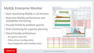 Copyright	©	2016,	Oracle	and/or	its	aﬃliates.	All	rights	reserved.		|	
MySQL	Enterprise	Monitor	
24	
•  Start	monitoring	MySQL	in	10	minutes	
•  Real-Mme	MySQL	performance	and	
availability	monitoring	
•  Visually	ﬁnd	&	ﬁx	problem	queries	
•  Disk	monitoring	for	capacity	planning	
•  Cloud	friendly	architecture	
– No	agents	required	
– Policy	driven	conﬁguraMon	
– Easy	integraMon	with	DevOps	tools	
	
 