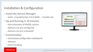 Copyright	©	2016,	Oracle	and/or	its	aﬃliates.	All	rights	reserved.		|	
InstallaMon	&	ConﬁguraMon	
•  Install	the	Service	Manager	
– shell>	./mysqlmonitor-3.X.X.XXXX-…-installer.bin	
•  Up	and	Running	in	10	minutes	
– Auto-discovery	of	MySQL	servers	
– Advisors	are	pre-conﬁgured	
– Advisors	are	pre-scheduled	
•  CustomizaMon	
– Centralized	conﬁguraMon	dashboard	
– Advisors	
– Event	handling	
26	
 