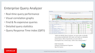 Copyright	©	2016,	Oracle	and/or	its	aﬃliates.	All	rights	reserved.		|	
Enterprise	Query	Analyzer	
•  Real-Mme	query	performance	
•  Visual	correlaMon	graphs	
•  Find	&	ﬁx	expensive	queries	
•  Detailed	query	staMsMcs	
•  Query	Response	Time	index	(QRTi)	
31	
“With	the	MySQL	Query	Analyzer,	we	were	able	to	iden;fy	
and	analyze	problema;c	SQL	code,	and	triple	our	database	
performance.	More	importantly,	we	were	able	to	
accomplish	this	in	three	days,	rather	than	taking	weeks.”	
	
Keith	Souhrada		
So_ware	Development	Engineer		
Big	Fish	Games		
 