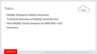 Copyright	©	2016,	Oracle	and/or	its	aﬃliates.	All	rights	reserved.		|	 ConﬁdenMal	–	Oracle	Internal/Restricted/Highly	Restricted	 4	
Topics	 PaaS		
•  MySQL	Enterprise	Edi2on	Overview	
•  Technical	Overview	of	MySQL	Cloud	Service	
•  How	MySQL	Cloud	compares	to	AWS	RDS	+	EC2	
•  Summary	
 