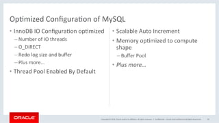 Copyright	©	2016,	Oracle	and/or	its	aﬃliates.	All	rights	reserved.		|	
•  InnoDB	IO	ConﬁguraMon	opMmized	
– Number	of	IO	threads	
– O_DIRECT	
– Redo	log	size	and	buﬀer	
– Plus	more…	
•  Thread	Pool	Enabled	By	Default	
•  Scalable	Auto	Increment	
•  Memory	opMmized	to	compute	
shape	
– Buﬀer	Pool	
•  Plus	more…	
	
ConﬁdenMal	–	Oracle	Internal/Restricted/Highly	Restricted	 45	
OpMmized	ConﬁguraMon	of	MySQL	
 