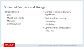 Copyright	©	2016,	Oracle	and/or	its	aﬃliates.	All	rights	reserved.		|	
•  Oracle	Linux	6	
– UEK	
– MySQL	task	priority	
– Memlock	
– ext4	Filesytstem	
•  Storage	is	powered	by	ZFS	
Appliances	
•  OpMmized	for	latency:	
– Binary	Logs	
– Redo	Logs	
•  OpMmized	for	throughput:	
– Data	ﬁles	
ConﬁdenMal	–	Oracle	Internal/Restricted/Highly	Restricted	 46	
OpMmized	Compute	and	Storage	
 