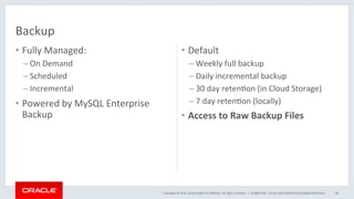 Copyright	©	2016,	Oracle	and/or	its	aﬃliates.	All	rights	reserved.		|	
•  Fully	Managed:	
– On	Demand	
– Scheduled	
– Incremental	
•  Powered	by	MySQL	Enterprise	
Backup	
•  Default	
– Weekly	full	backup	
– Daily	incremental	backup	
– 30	day	retenMon	(in	Cloud	Storage)	
– 7	day	retenMon	(locally)	
•  Access	to	Raw	Backup	Files	
ConﬁdenMal	–	Oracle	Internal/Restricted/Highly	Restricted	 48	
Backup	
 