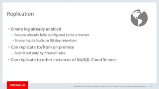 Copyright	©	2016,	Oracle	and/or	its	aﬃliates.	All	rights	reserved.		|	 ConﬁdenMal	–	Oracle	Internal/Restricted/Highly	Restricted	 55	
ReplicaMon	
•  Binary	log	already	enabled	
– Service	already	fully	conﬁgured	to	be	a	master	
– Binary	log	defaults	to	90	day	retenMon	
•  Can	replicate	to/from	on	premise	
– Restricted	only	by	ﬁrewall	rules	
•  Can	replicate	to	other	instances	of	MySQL	Cloud	Service	
 