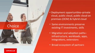 Choice	
• Deployment	opportuniMes–private	
cloud,	public	cloud,	public	cloud	on	
premises	(OCM)	&	hybrid	cloud	
•  Same	environments	preserve	
exisMng	IT	investments,	skills	
•  MigraMon	and	adopMon	paths–
infrastructure,	workloads,	apps,	
integraMons,	extensions		
•  Broad	ecosystem	of	partners	
 