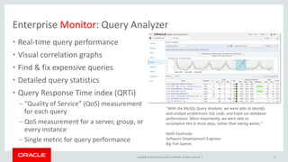 Copyright © 2019, Oracle and/or its affiliates. All rights reserved. |
Enterprise Monitor: Query Analyzer
• Real-time query performance
• Visual correlation graphs
• Find & fix expensive queries
• Detailed query statistics
• Query Response Time index (QRTi)
– “Quality of Service” (QoS) measurement
for each query
– QoS measurement for a server, group, or
every instance
– Single metric for query performance
“With the MySQL Query Analyzer, we were able to identify
and analyze problematic SQL code, and triple our database
performance. More importantly, we were able to
accomplish this in three days, rather than taking weeks.”
Keith Souhrada
Software Development Engineer
Big Fish Games
13
 