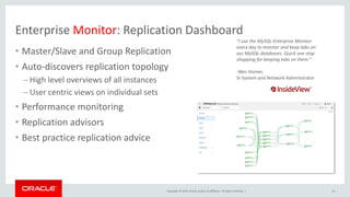 Copyright © 2019, Oracle and/or its affiliates. All rights reserved. |
Enterprise Monitor: Replication Dashboard
• Master/Slave and Group Replication
• Auto-discovers replication topology
– High level overviews of all instances
– User centric views on individual sets
• Performance monitoring
• Replication advisors
• Best practice replication advice
"I use the MySQL Enterprise Monitor
every day to monitor and keep tabs on
our MySQL databases. Quick one stop
shopping for keeping tabs on them.”
-Wes Homer,
Sr System and Network Administrator
14
 